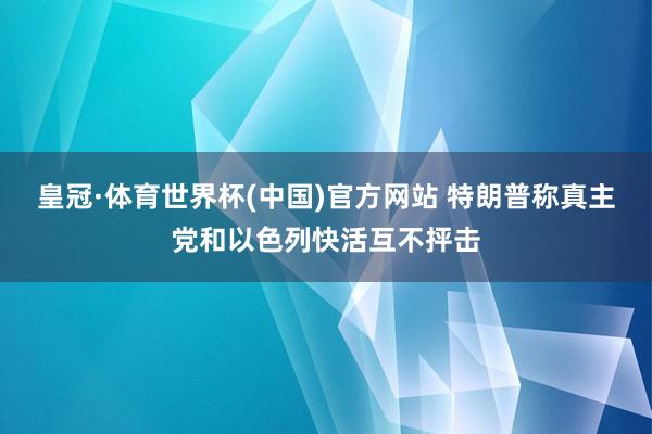 皇冠·体育世界杯(中国)官方网站 特朗普称真主党和以色列快活互不抨击