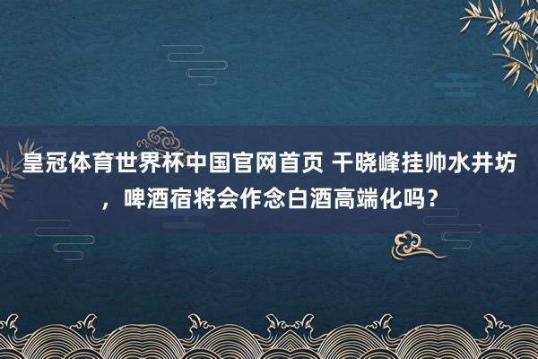 皇冠体育世界杯中国官网首页 干晓峰挂帅水井坊,啤酒宿将会作念白酒高端化吗?