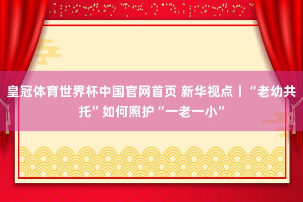 皇冠体育世界杯中国官网首页 新华视点丨“老幼共托”如何照护“一老一小”
