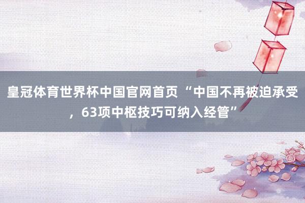 皇冠体育世界杯中国官网首页 “中国不再被迫承受,63项中枢技巧可纳入经管”