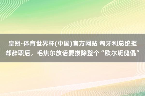皇冠·体育世界杯(中国)官方网站 匈牙利总统拒却辞职后,毛焦尔放话要拔除整个“欧尔班傀儡”