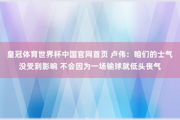 皇冠体育世界杯中国官网首页 卢伟:咱们的士气没受到影响 不会因为一场输球就低头丧气