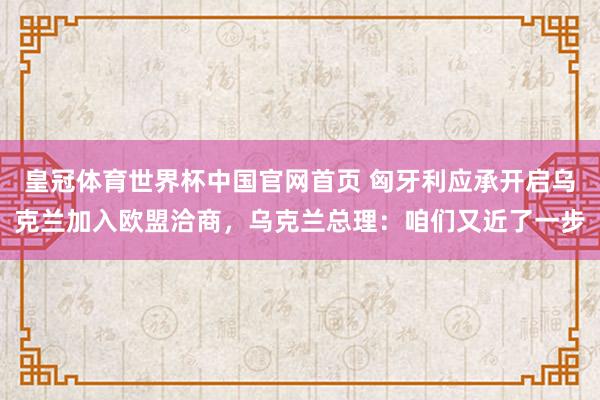 皇冠体育世界杯中国官网首页 匈牙利应承开启乌克兰加入欧盟洽商,乌克兰总理:咱们又近了一步