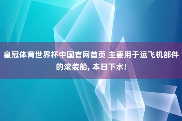 皇冠体育世界杯中国官网首页 主要用于运飞机部件的滚装船, 本日下水!