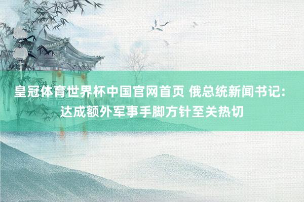 皇冠体育世界杯中国官网首页 俄总统新闻书记: 达成额外军事手脚方针至关热切