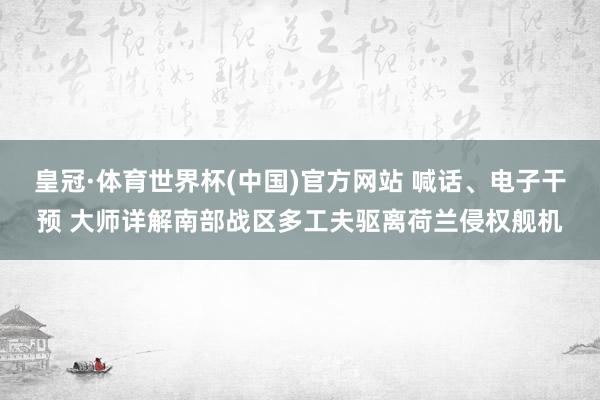 皇冠·体育世界杯(中国)官方网站 喊话、电子干预 大师详解南部战区多工夫驱离荷兰侵权舰机