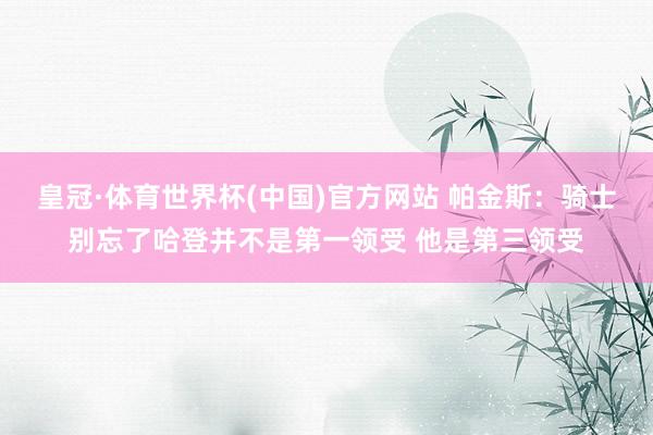 皇冠·体育世界杯(中国)官方网站 帕金斯:骑士别忘了哈登并不是第一领受 他是第三领受