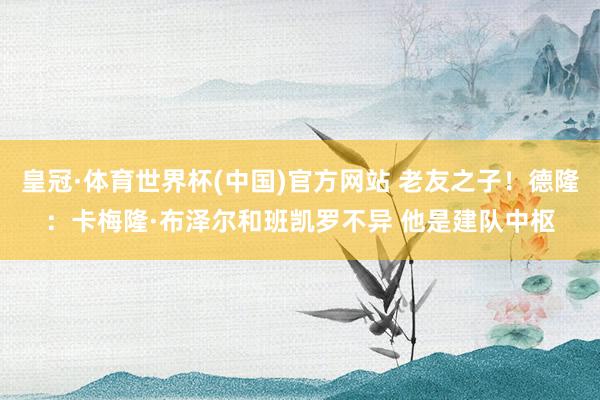 皇冠·体育世界杯(中国)官方网站 老友之子!德隆:卡梅隆·布泽尔和班凯罗不异 他是建队中枢
