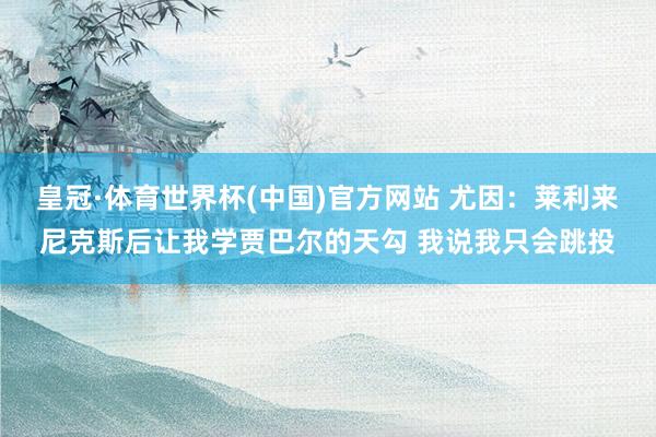 皇冠·体育世界杯(中国)官方网站 尤因:莱利来尼克斯后让我学贾巴尔的天勾 我说我只会跳投