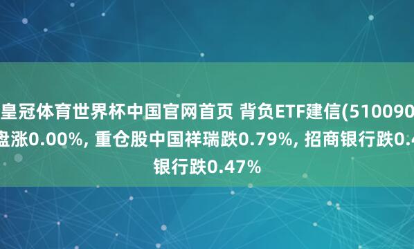 皇冠体育世界杯中国官网首页 背负ETF建信(510090)开盘涨0.00%, 重仓股中国祥瑞跌0.79%, 招商银行跌0.47%