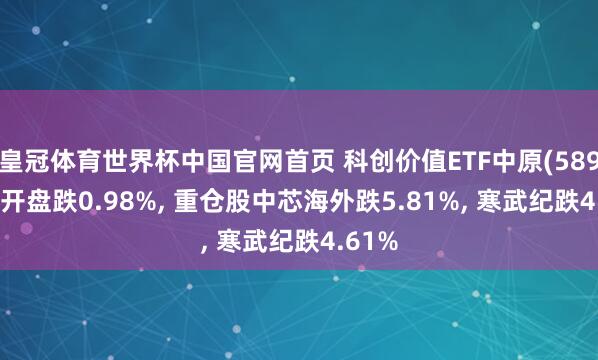皇冠体育世界杯中国官网首页 科创价值ETF中原(589550)开盘跌0.98%, 重仓股中芯海外跌5.81%, 寒武纪跌4.61%