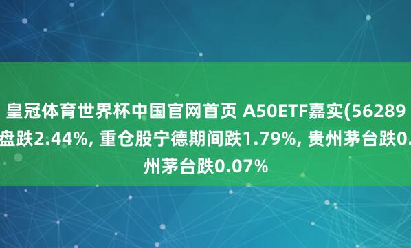 皇冠体育世界杯中国官网首页 A50ETF嘉实(562890)开盘跌2.44%, 重仓股宁德期间跌1.79%, 贵州茅台跌0.07%
