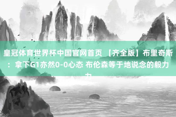 皇冠体育世界杯中国官网首页 【齐全版】布里奇斯:拿下G1亦然0-0心态 布伦森等于地说念的毅力
