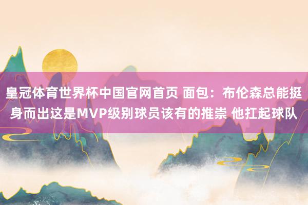 皇冠体育世界杯中国官网首页 面包:布伦森总能挺身而出这是MVP级别球员该有的推崇 他扛起球队