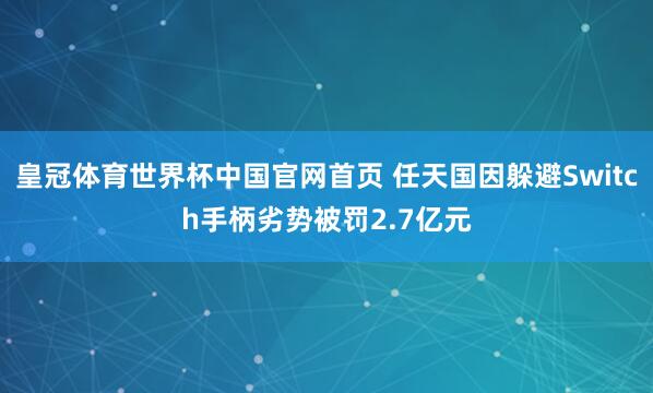 皇冠体育世界杯中国官网首页 任天国因躲避Switch手柄劣势被罚2.7亿元