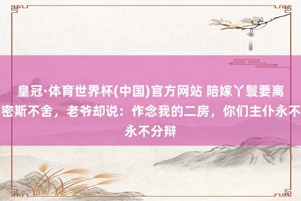 皇冠·体育世界杯(中国)官方网站 陪嫁丫鬟要离府,密斯不舍,老爷却说:作念我的二房,你们主仆永不分辩
