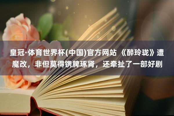 皇冠·体育世界杯(中国)官方网站 《醉玲珑》遭魔改,非但莫得镌脾琢肾,还牵扯了一部好剧