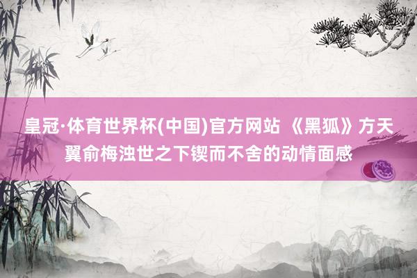 皇冠·体育世界杯(中国)官方网站 《黑狐》方天翼俞梅浊世之下锲而不舍的动情面感
