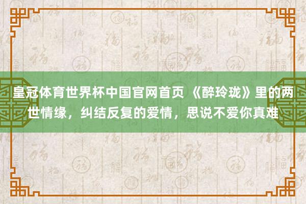 皇冠体育世界杯中国官网首页 《醉玲珑》里的两世情缘,纠结反复的爱情,思说不爱你真难