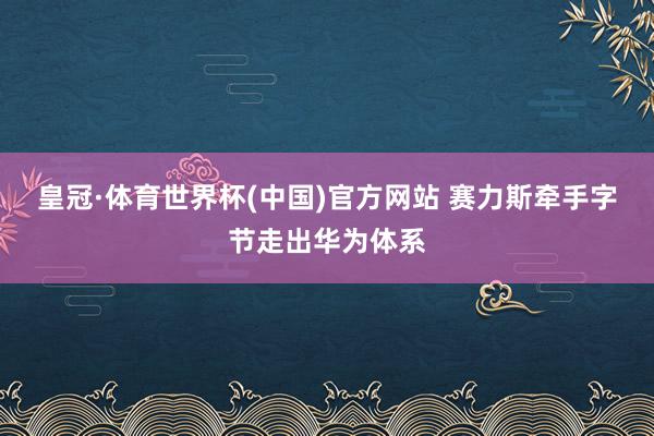 皇冠·体育世界杯(中国)官方网站 赛力斯牵手字节走出华为体系