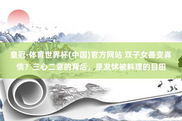 皇冠·体育世界杯(中国)官方网站 双子女善变寡情?三心二意的背后,是发怵被料理的目田