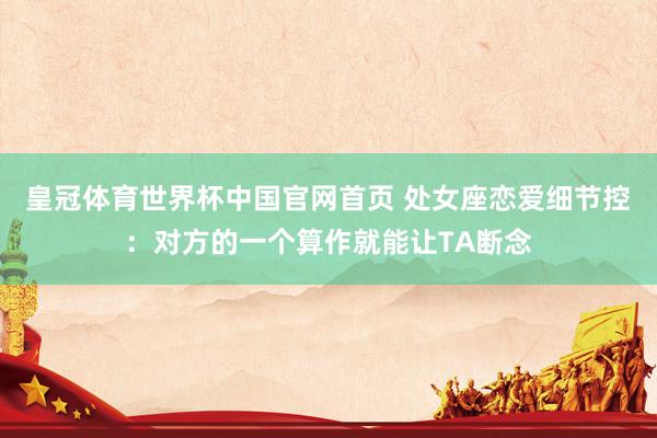 皇冠体育世界杯中国官网首页 处女座恋爱细节控:对方的一个算作就能让TA断念