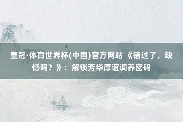 皇冠·体育世界杯(中国)官方网站 《错过了,缺憾吗?》:解锁芳华厚谊调养密码