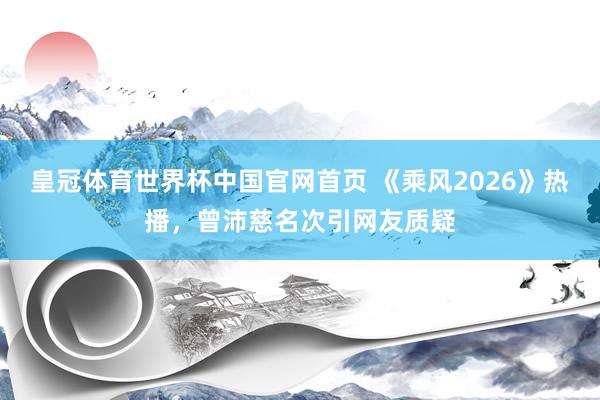 皇冠体育世界杯中国官网首页 《乘风2026》热播,曾沛慈名次引网友质疑