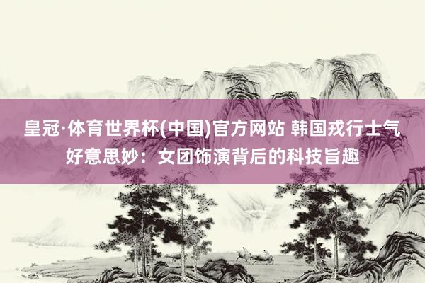 皇冠·体育世界杯(中国)官方网站 韩国戎行士气好意思妙:女团饰演背后的科技旨趣