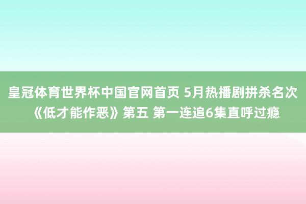 皇冠体育世界杯中国官网首页 5月热播剧拼杀名次 《低才能作恶》第五 第一连追6集直呼过瘾