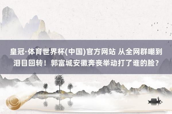 皇冠·体育世界杯(中国)官方网站 从全网群嘲到泪目回转!郭富城安徽奔丧举动打了谁的脸?