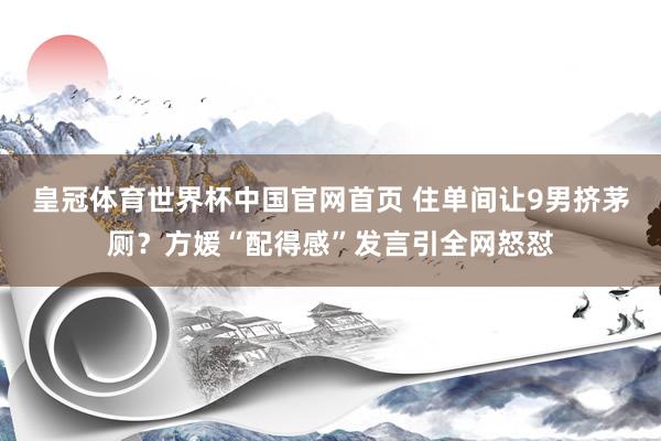 皇冠体育世界杯中国官网首页 住单间让9男挤茅厕?方媛“配得感”发言引全网怒怼