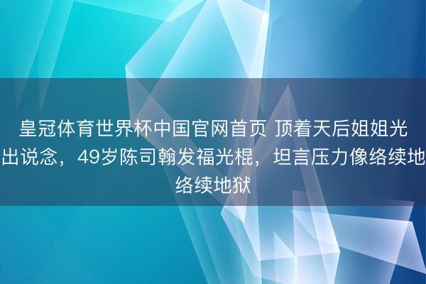 皇冠体育世界杯中国官网首页 顶着天后姐姐光环出说念,49岁陈司翰发福光棍,坦言压力像络续地狱