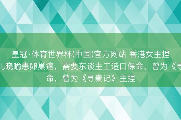 皇冠·体育世界杯(中国)官方网站 香港女主捏东谈主一会儿晓喻患卵巢癌,需要东谈主工造口保命,曾为《寻秦记》主捏