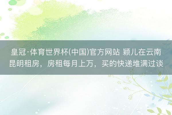 皇冠·体育世界杯(中国)官方网站 颖儿在云南昆明租房,房租每月上万,买的快递堆满过谈