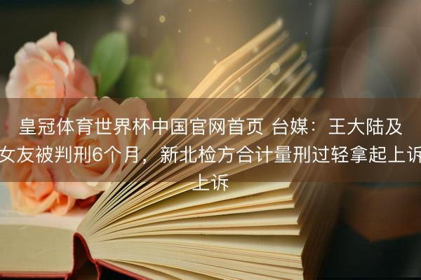 皇冠体育世界杯中国官网首页 台媒:王大陆及女友被判刑6个月,新北检方合计量刑过轻拿起上诉
