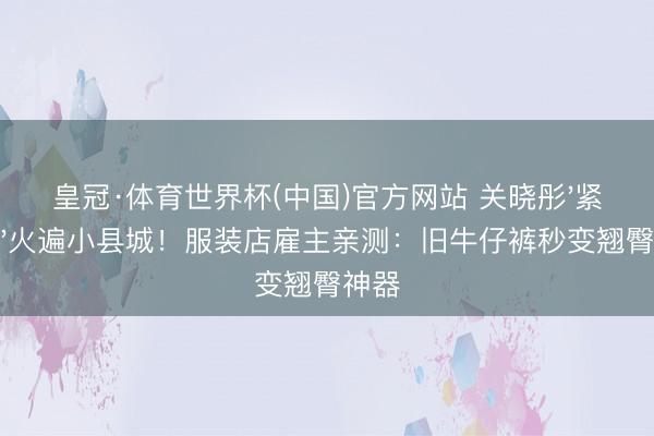 皇冠·体育世界杯(中国)官方网站 关晓彤'紧点穿'火遍小县城!服装店雇主亲测:旧牛仔裤秒变翘臀神器