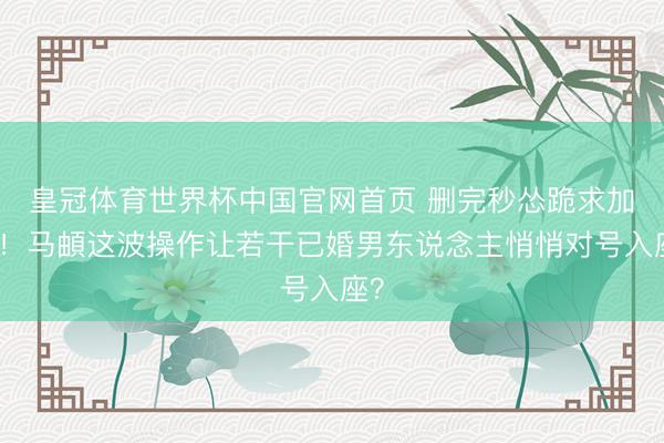 皇冠体育世界杯中国官网首页 删完秒怂跪求加回!马頔这波操作让若干已婚男东说念主悄悄对号入座?