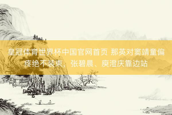 皇冠体育世界杯中国官网首页 那英对窦靖童偏疼绝不装束,张碧晨、庾澄庆靠边站