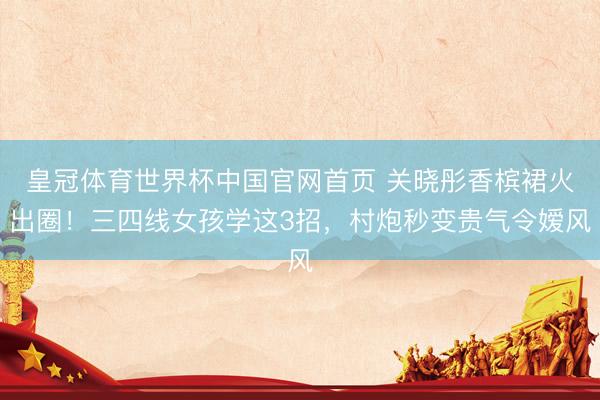皇冠体育世界杯中国官网首页 关晓彤香槟裙火出圈!三四线女孩学这3招,村炮秒变贵气令嫒风