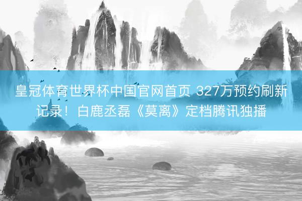 皇冠体育世界杯中国官网首页 327万预约刷新记录!白鹿丞磊《莫离》定档腾讯独播