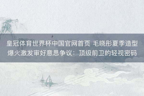 皇冠体育世界杯中国官网首页 毛晓彤夏季造型爆火激发审好意思争议:顶级前卫的轻视密码