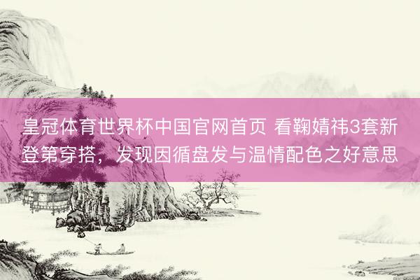 皇冠体育世界杯中国官网首页 看鞠婧祎3套新登第穿搭,发现因循盘发与温情配色之好意思