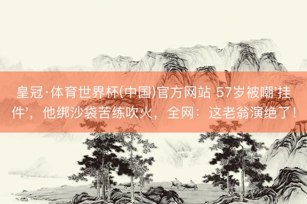 皇冠·体育世界杯(中国)官方网站 57岁被嘲'挂件',他绑沙袋苦练吹火,全网:这老翁演绝了!