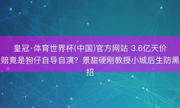 皇冠·体育世界杯(中国)官方网站 3.6亿天价索赔竟是狗仔自导自演?景甜硬刚教授小城后生防黑招