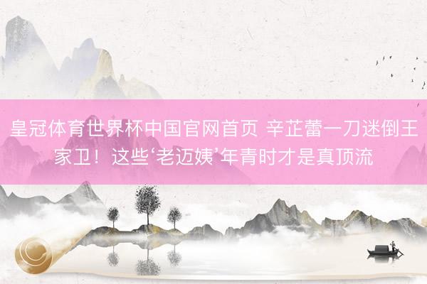 皇冠体育世界杯中国官网首页 辛芷蕾一刀迷倒王家卫!这些‘老迈姨’年青时才是真顶流