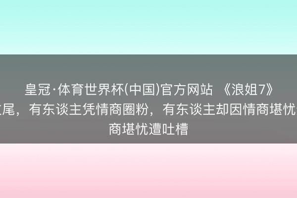 皇冠·体育世界杯(中国)官方网站 《浪姐7》四公收尾,有东谈主凭情商圈粉,有东谈主却因情商堪忧遭吐槽