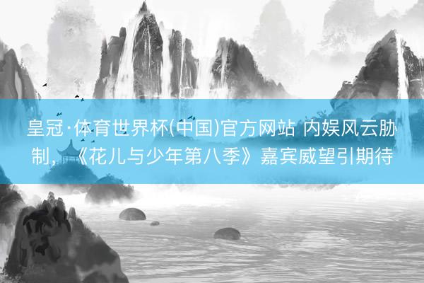 皇冠·体育世界杯(中国)官方网站 内娱风云胁制,《花儿与少年第八季》嘉宾威望引期待