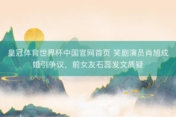 皇冠体育世界杯中国官网首页 笑剧演员肖旭成婚引争议,前女友石蕊发文质疑