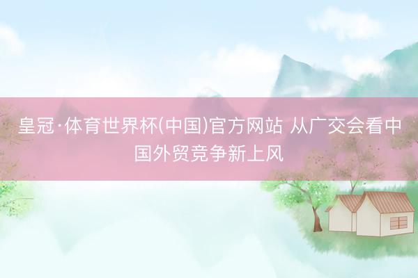 皇冠·体育世界杯(中国)官方网站 从广交会看中国外贸竞争新上风